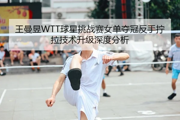王曼昱WTT球星挑战赛女单夺冠反手拧拉技术升级深度分析