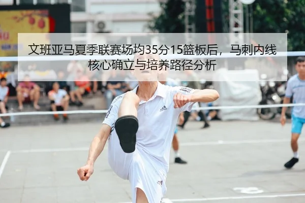 文班亚马夏季联赛场均35分15篮板后，马刺内线核心确立与培养路径分析